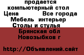 продается компьютерный стол › Цена ­ 1 000 - Все города Мебель, интерьер » Столы и стулья   . Брянская обл.,Новозыбков г.